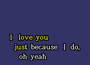 I love you
just because I do,
Oh yeah