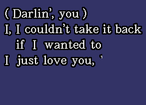 ( DarlinI, you )
I, I coulant take it back
if I wanted to

I just love you, I