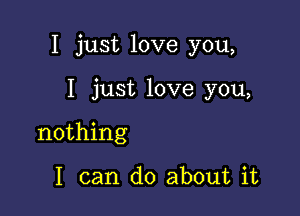 I just love you,

I just love you,

nothing

I can do about it