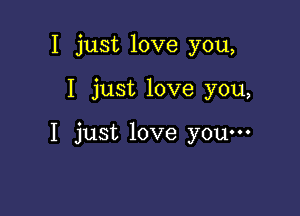 I just love you,

I just love you,

I just love youm