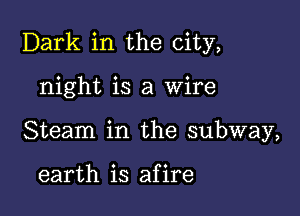 Dark in the city,

night is a Wire
Steam in the subway,

earth is afire