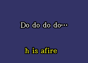 Do do do do.

h is afire