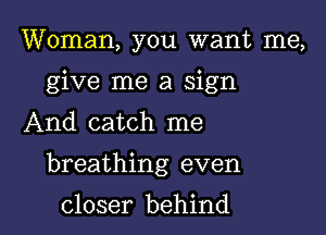 Woman, you want me,
give me a sign

And catch me

breathing even

closer behind