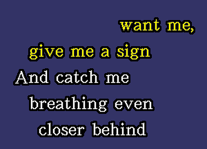 want me,
give me a sign

And catch me

breathing even

closer behind