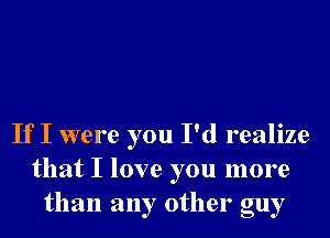 If I were you I'd realize
that I love you more
than any other guy