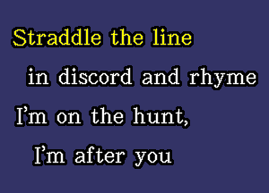 Straddle the line

in discord and rhyme

Fm 0n the hunt,

Fm after you