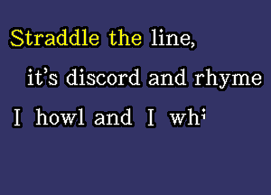 Straddle the line,

ifs discord and rhyme

I howl and I Wh?