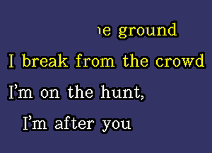 me ground
I break from the crowd

Fm 0n the hunt,

Fm after you