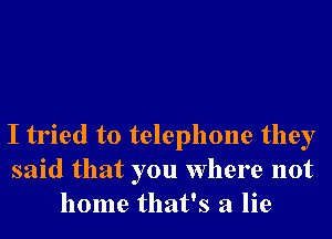 I tried to telephone they
said that you where not
home that's a lie