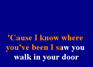 'Cause I know where
you've been I saw you
walk in your door