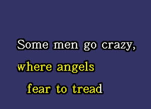 Some men go crazy,

where angels

f ear to tread