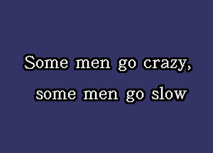 Some men go crazy,

some men go slow