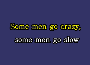 Some men go crazy,

some men go slow