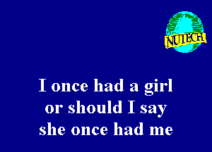 m
,, 45'
r
f

I once had a girl
or should I say
she once had me