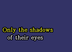 Only the shadows
of their eyes