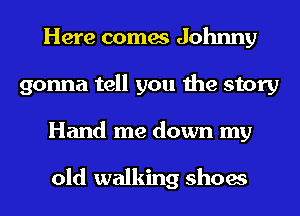 Here comes Johnny
gonna tell you the story
Hand me down my

old walking shoes