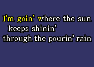 Fm goin, Where the sun
keeps shinin,
through the pourin rain