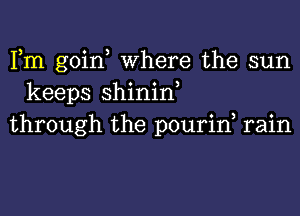 Fm goin, Where the sun
keeps shinin,
through the pourin rain