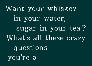 Want your Whiskey
in your water,
sugar in your tea?

Whatys all these crazy
questions
you,re a