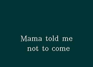 Mama told me
not to come