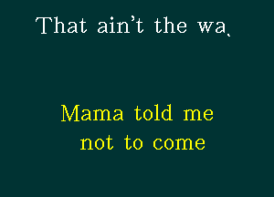 That airft the wa.

Mama told me
not to come