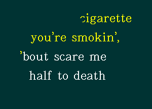 cigarette

you,re smokini

bout scare me
half to death