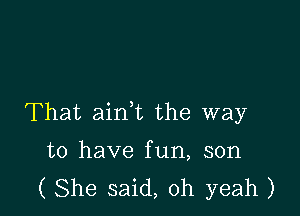 That aink the way

to have fun, son
( She said, oh yeah )