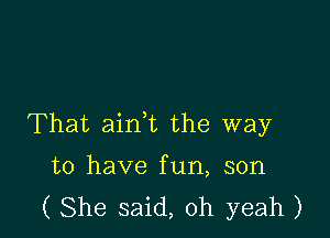 That aink the way

to have fun, son
( She said, oh yeah )