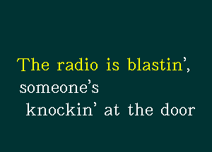 The radio is blastim

someonds
knockin, at the door