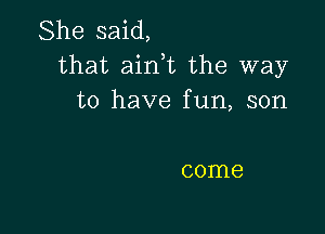 She said,
that ainWL the way
to have fun, son

come