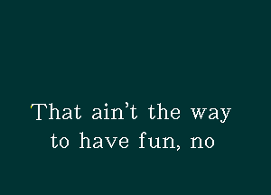 That ain,t the way
to have fun, n0