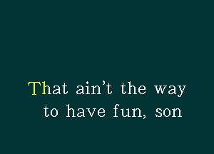 That aink the way
to have fun, son