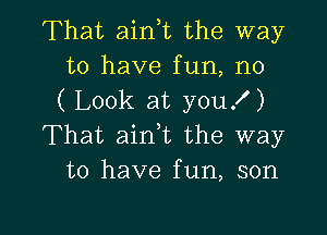 That aink the way
to have fun, n0
( Look at you!)

That aink the way
to have fun, son