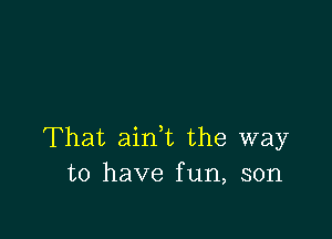 That aink the way
to have fun, son