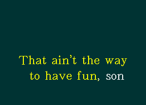 That aink the way
to have fun, son