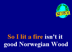 - 21
. 1

So I lit a fire isn't it
good Norwegian W 00d