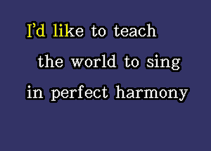 Pd like to teach

the world to sing

in perfect harmony