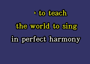 , to teach

the world to sing

in perfect harmony