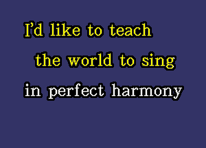 Fd like to teach

the world to sing

in perfect harmony