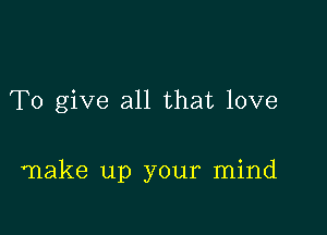 To give all that love

make up your mind