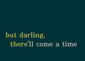 but darling,
thereql come a time