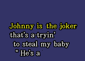 Johnny is the joker

thafs a-tryin,
to steal my baby
H63 a