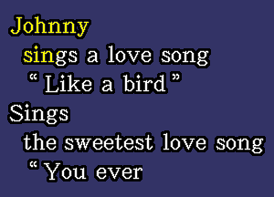 J ohnny

sings a love song
Like a bird

Sings
the sweetest love song
(( You ever