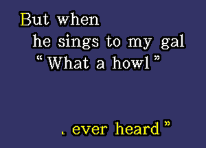 But when

he sings to my gal
What a howl

t ever heard ),