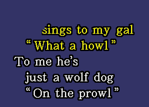 sings to my gal
What a howl

To me he s
just a wolf dog
( On the prowl )