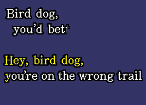 Bird dog,
y0u d bet1

Hey, bird dog,
y0u re on the wrong trail