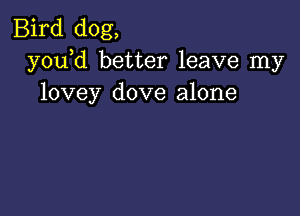 Bird dog,
y0u d better leave my
lovey dove alone