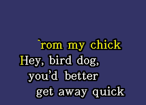 Tom my chick

Hey, bird dog,
you d better
get away quick