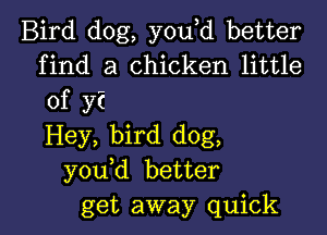 Bird dog, you d better
find a chicken little
of y?

Hey, bird dog,
you d better
get away quick