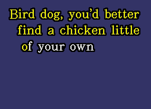 Bird dog, you d better
find a chicken little
of your own